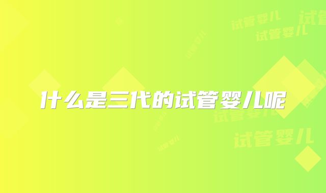 什么是三代的试管婴儿呢