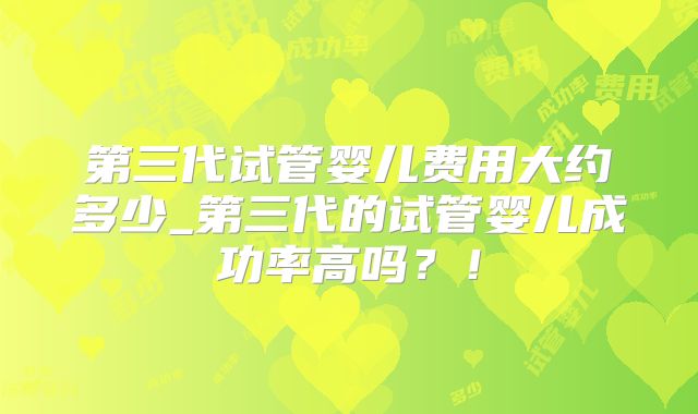 第三代试管婴儿费用大约多少_第三代的试管婴儿成功率高吗？！