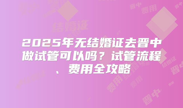 2025年无结婚证去晋中做试管可以吗?试管流程、费用全攻略