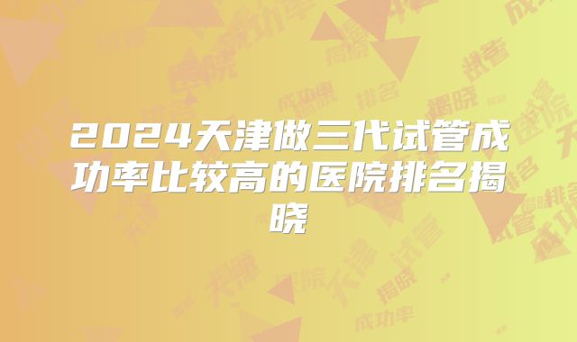 2024天津做三代试管成功率比较高的医院排名揭晓