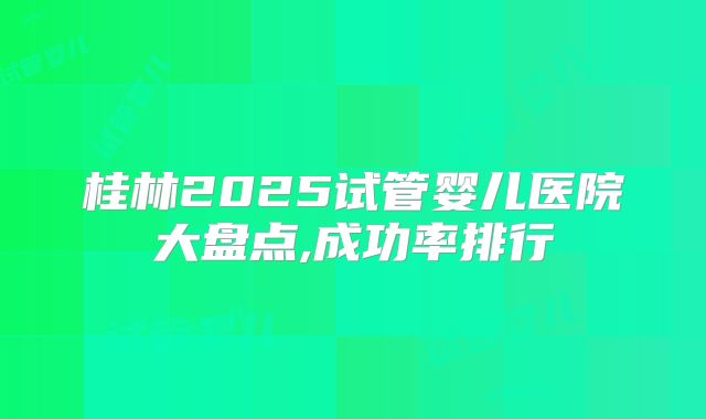桂林2025试管婴儿医院大盘点,成功率排行