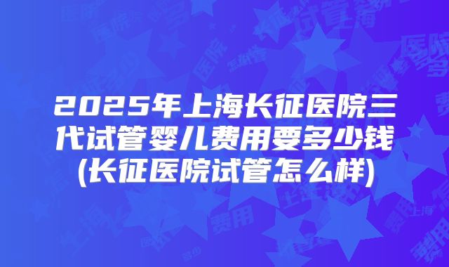2025年上海长征医院三代试管婴儿费用要多少钱(长征医院试管怎么样)