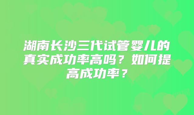 湖南长沙三代试管婴儿的真实成功率高吗？如何提高成功率？