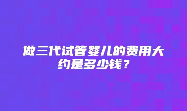 做三代试管婴儿的费用大约是多少钱？