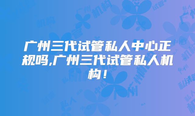 广州三代试管私人中心正规吗,广州三代试管私人机构!