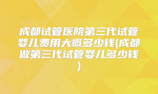 成都试管医院第三代试管婴儿费用大概多少钱(成都做第三代试管婴儿多少钱)