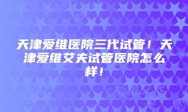 天津爱维医院三代试管！天津爱维艾夫试管医院怎么样！
