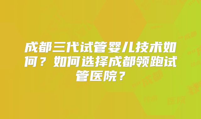 成都三代试管婴儿技术如何？如何选择成都领跑试管医院？