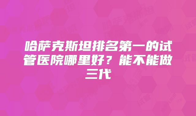 哈萨克斯坦排名第一的试管医院哪里好？能不能做三代