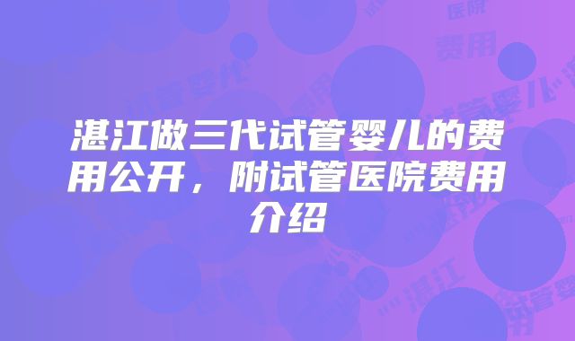 湛江做三代试管婴儿的费用公开，附试管医院费用介绍