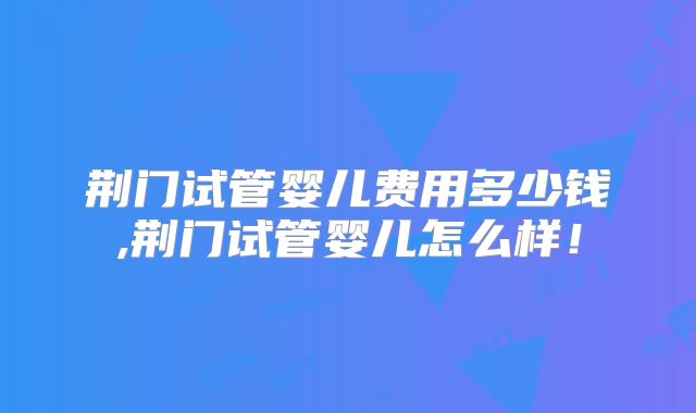 荆门试管婴儿费用多少钱,荆门试管婴儿怎么样!