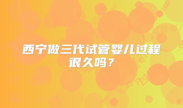 西宁做三代试管婴儿过程很久吗?