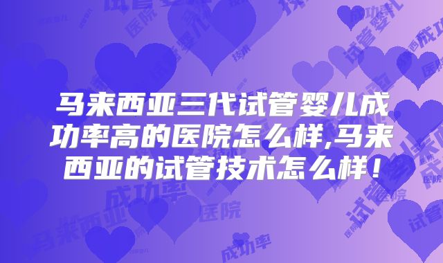 马来西亚三代试管婴儿成功率高的医院怎么样,马来西亚的试管技术怎么样！