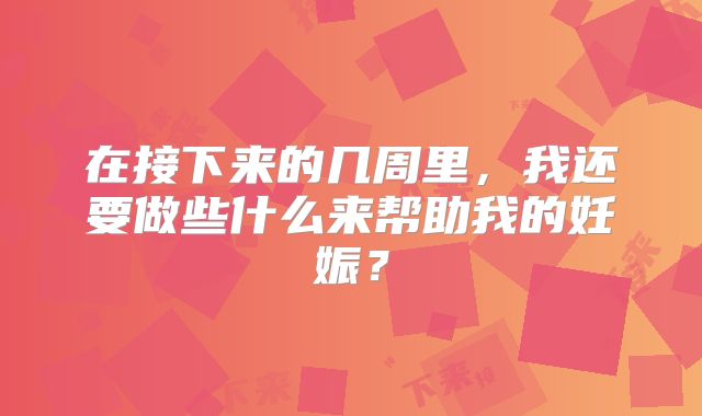 在接下来的几周里，我还要做些什么来帮助我的妊娠？