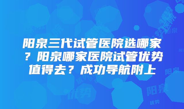 阳泉三代试管医院选哪家？阳泉哪家医院试管优势值得去？成功导航附上