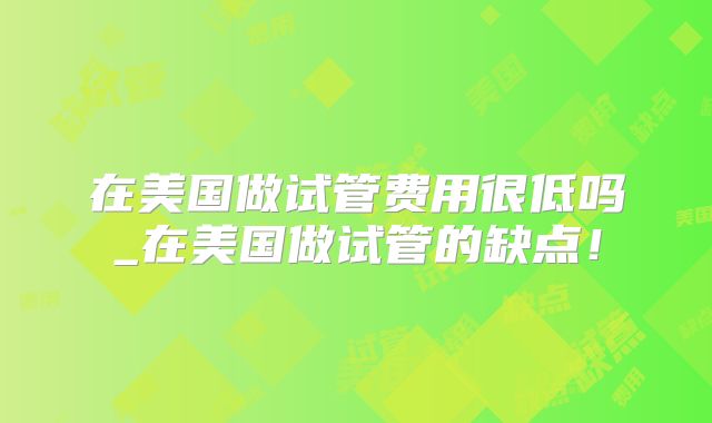 在美国做试管费用很低吗_在美国做试管的缺点！