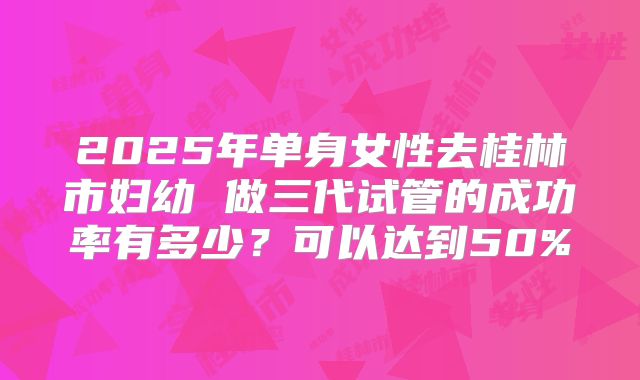 2025年单身女性去桂林市妇幼 做三代试管的成功率有多少?可以达到50%