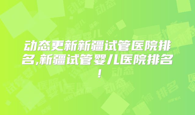 动态更新新疆试管医院排名,新疆试管婴儿医院排名!