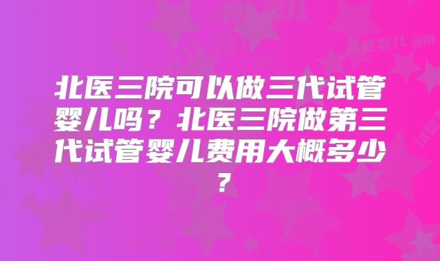 北医三院可以做三代试管婴儿吗?北医三院做第三代试管婴儿费用大概多少?