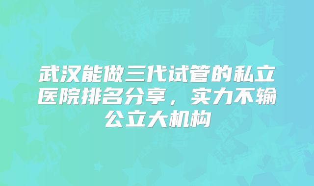 武汉能做三代试管的私立医院排名分享，实力不输公立大机构