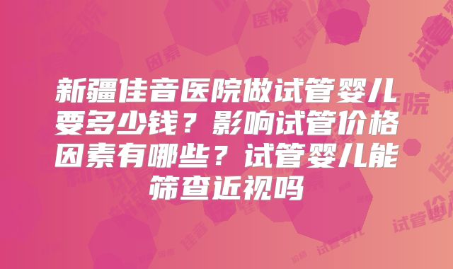 新疆佳音医院做试管婴儿要多少钱?影响试管价格因素有哪些?试管婴儿能筛查近视吗