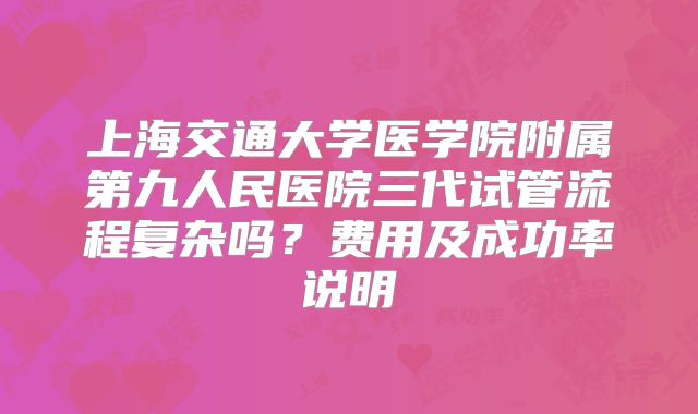 上海交通大学医学院附属第九人民医院三代试管流程复杂吗？费用及成功率说明