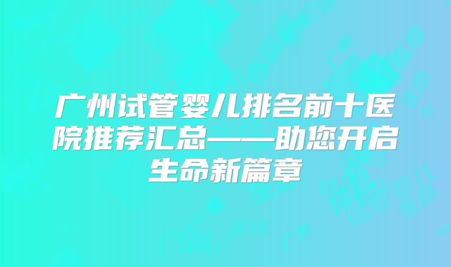 广州试管婴儿排名前十医院推荐汇总——助您开启生命新篇章