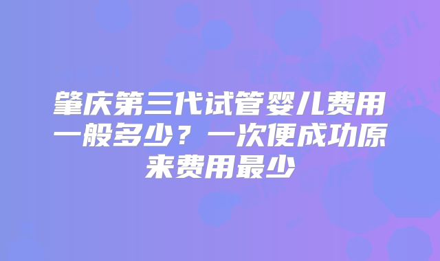 肇庆第三代试管婴儿费用一般多少?一次便成功原来费用最少