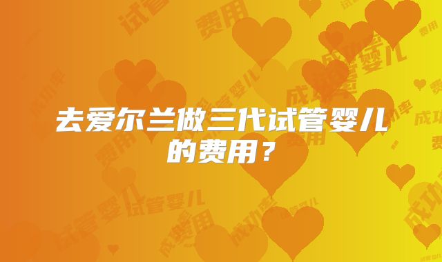 去爱尔兰做三代试管婴儿的费用？