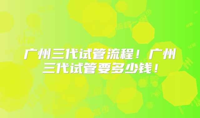广州三代试管流程!广州三代试管要多少钱!