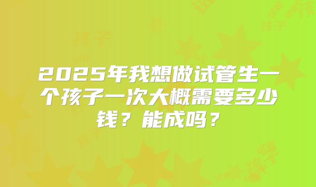 2025年我想做试管生一个孩子一次大概需要多少钱？能成吗？