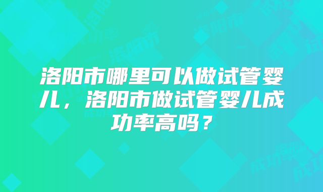 洛阳市哪里可以做试管婴儿,洛阳市做试管婴儿成功率高吗?