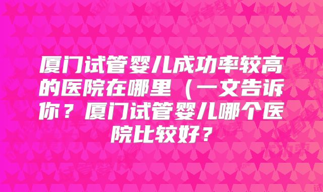 厦门试管婴儿成功率较高的医院在哪里(一文告诉你?厦门试管婴儿哪个医院比较好?
