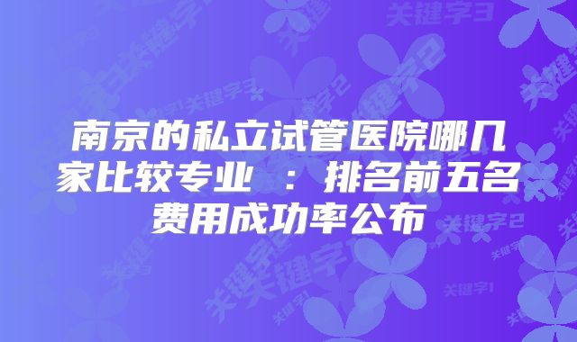 南京的私立试管医院哪几家比较专业 ：排名前五名费用成功率公布