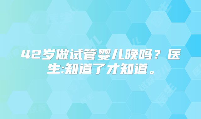 42岁做试管婴儿晚吗?医生:知道了才知道。