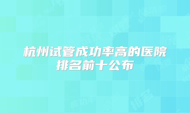 杭州试管成功率高的医院排名前十公布