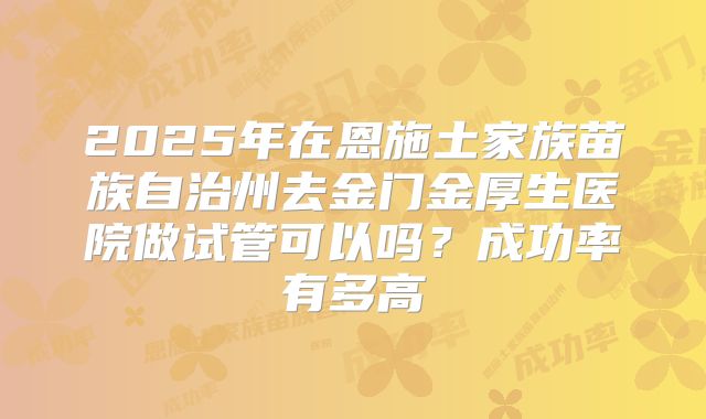 2025年在恩施土家族苗族自治州去金门金厚生医院做试管可以吗？成功率有多高