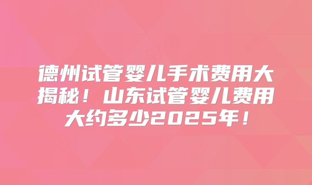 德州试管婴儿手术费用大揭秘!山东试管婴儿费用大约多少2025年!