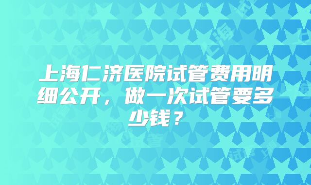 上海仁济医院试管费用明细公开，做一次试管要多少钱？