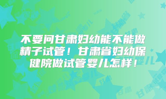 不要问甘肃妇幼能不能做精子试管！甘肃省妇幼保健院做试管婴儿怎样！
