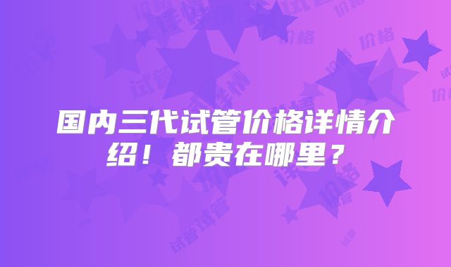 国内三代试管价格详情介绍！都贵在哪里？