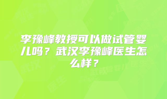 李豫峰教授可以做试管婴儿吗？武汉李豫峰医生怎么样？