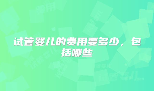 试管婴儿的费用要多少,包括哪些