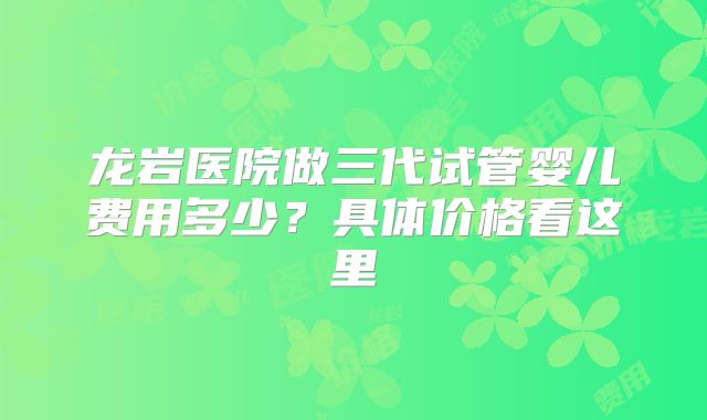 龙岩医院做三代试管婴儿费用多少？具体价格看这里