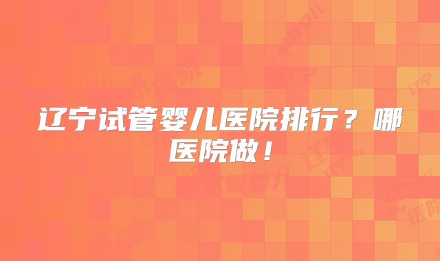 辽宁试管婴儿医院排行？哪医院做！