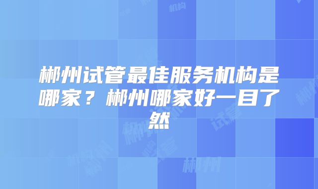 郴州试管最佳服务机构是哪家？郴州哪家好一目了然