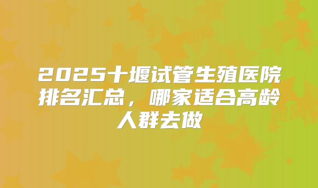 2025十堰试管生殖医院排名汇总，哪家适合高龄人群去做