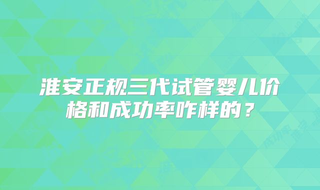 淮安正规三代试管婴儿价格和成功率咋样的?