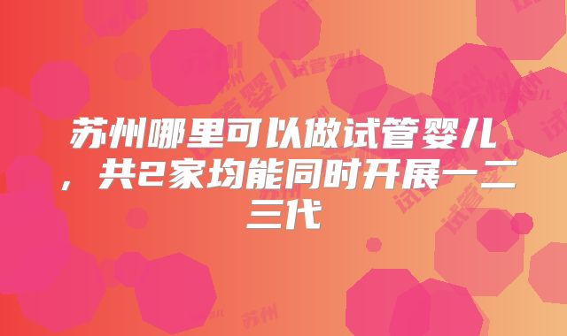 苏州哪里可以做试管婴儿,共2家均能同时开展一二三代