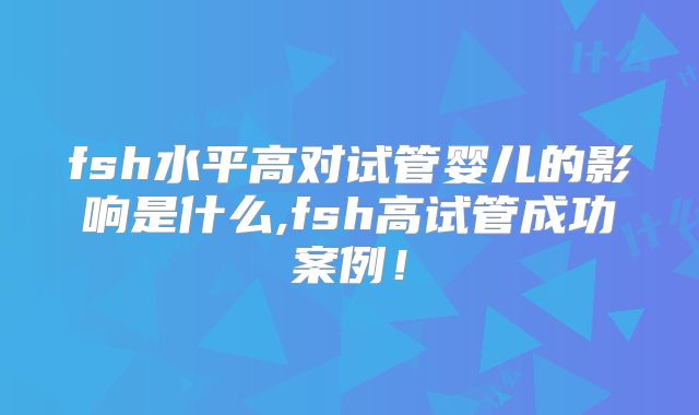fsh水平高对试管婴儿的影响是什么,fsh高试管成功案例！
